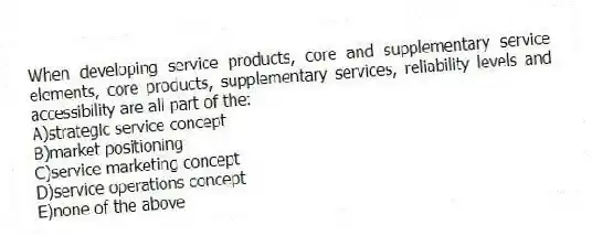When developing service products, core and supplementary service elements, core products, supplementary services, reliability levels and accessibility are all part of the:
A)strategic service concept
B)market positioning
C)service marketing concept
D)service operations concept
E)none of the above