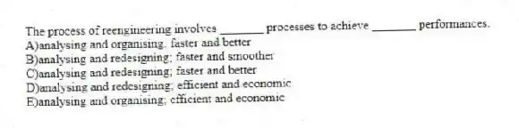 The process of reengineering involves _______ processes to achieve _______ performances.
A)analysing and organising; faster and better
B)analysing and redesigning; faster and smoother
C)analysing and redesigning; faster and better
D)analysing and redesigning; efficient and economic
E)analysing and organising; efficient and economic