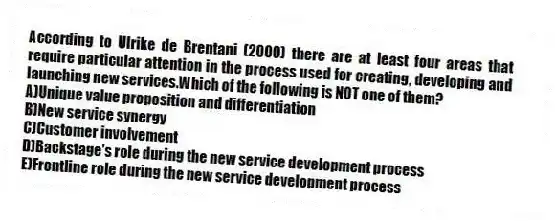According to Ulrike de Brentani (2000) there are at least four areas that require particular attention in the process used for creating, developing and launching new services.Which of the following is NOT one of them?
A)Unique value proposition and differentiation
B)New service synergy
C)Customer involvement
D)Backstage's role during the new service development process
E)Frontline role during the new service development process