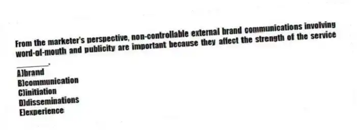 From the marketer's perspective, non-controllable external brand communications involving word-of-mouth and publicity are important because they affect the strength of the service _______.
A)brand
B)communication
C)initiation
D)disseminations
E)experience