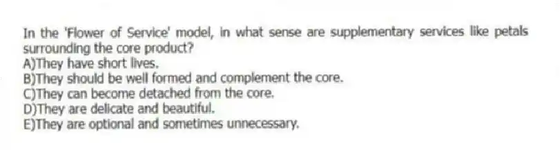 In the 'Flower of Service' model, in what sense are supplementary services like petals surrounding the core product?
A)They have short lives.
B)They should be well formed and complement the core.
C)They can become detached from the core.
D)They are delicate and beautiful.
E)They are optional and sometimes unnecessary.