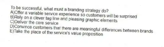 To be successful, what must a branding strategy do?
A)Offer a variable service experience so customers will be surprised
B)Rely on a clever tag line and pleasing graphic elements
C)Deliver the core service
D)Convince customers that there are meaningful differences between brands
E)Take the place of the service's value proposition