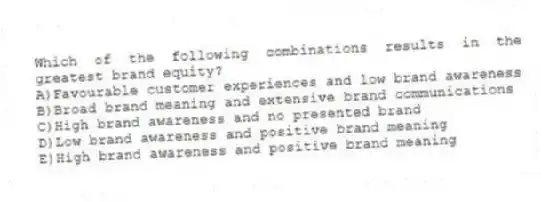 Which of the following combinations results in the greatest brand equity?
A)Favourable customer experiences and low brand awareness
B)Broad brand meaning and extensive brand communications
C)High brand awareness and no presented brand
D)Low brand awareness and positive brand meaning
E)High brand awareness and positive brand meaning