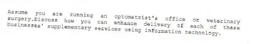 Assume you are running an optometrist's office or veterinary surgery.Discuss how you can enhance delivery of each of these businesses' supplementary services using information technology.