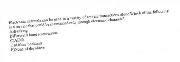 Electronic channels can be used in a variety of service transactions alone.Which of the following is a service that could be maintained only through electronic channels?
A)Banking
B)Forward hotel reservations
C)ATMs
D)Airline bookings
E)None of the above