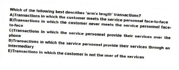 Which of the following best describes 'arm's length' transactions?
A)Transactions in which the customer meets the service personnel face-to-face
B)Transactions in which the customer never meets the service personnel face-to-face
C)Transactions in which the service personnel provide their services over the phone
D)Transactions in which the service personnel provide their services through an intermediary
E)Transactions in which the customer is not the user of the services