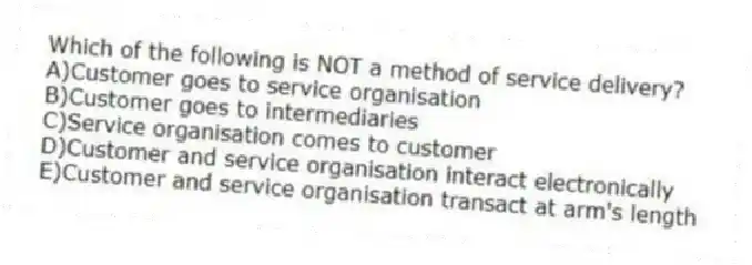 Which of the following is NOT a method of service delivery?
A)Customer goes to service organisation
B)Customer goes to intermediaries
C)Service organisation comes to customer
D)Customer and service organisation interact electronically
E)Customer and service organisation transact at arm's length