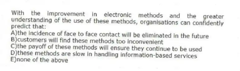 With the improvement in electronic methods and the greater understanding of the use of these methods, organisations can confidently predict that:
A)the incidence of face to face contact will be eliminated in the future
B)customers will find these methods too inconvenient
C)the payoff of these methods will ensure they continue to be used
D)these methods are slow in handling information-based services
E)none of the above