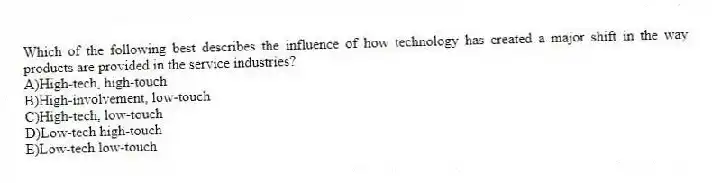 Which of the following best describes the influence of how technology has created a major shift in the way products are provided in the service industries?
A)High-tech, high-touch
B)High-involvement, low-touch
C)High-tech, low-touch
D)Low-tech high-touch
E)Low-tech low-touch