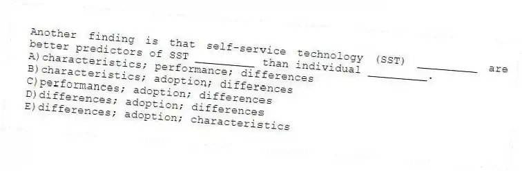 Another finding is that self-service technology (SST) _________ are better predictors of SST _________ than individual _________.
A)characteristics; performance; differences
B)characteristics; adoption; differences
C)performances; adoption; differences
D)differences; adoption; differences
E)differences; adoption; characteristics