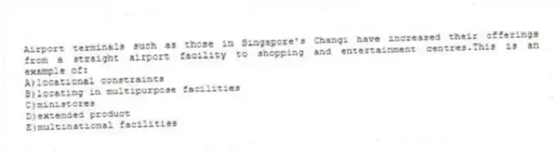 Airport terminals such as those in Singapore's Changi have increased their offerings from a straight airport facility to shopping and entertainment centres.This is an example of:
A)locational constraints
B)locating in multipurpose facilities
C)ministores
D)extended product
E)multinational facilities