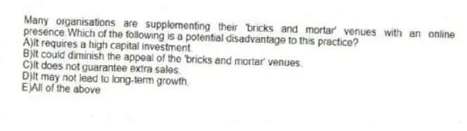 Many organisations are supplementing their 'bricks and mortar' venues with an online presence.Which of the following is a potential disadvantage to this practice?
A)It requires a high capital investment.
B)It could diminish the appeal of the 'bricks and mortar' venues.
C)It does not guarantee extra sales.
D)It may not lead to long-term growth.
E)All of the above