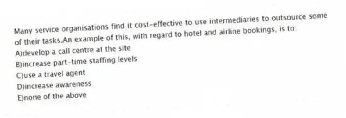 Many service organisations find it cost-effective to use intermediaries to outsource some of their tasks.An example of this, with regard to hotel and airline bookings, is to:
A)develop a call centre at the site
B)increase part-time staffing levels
C)use a travel agent
D)increase awareness
E)none of the above