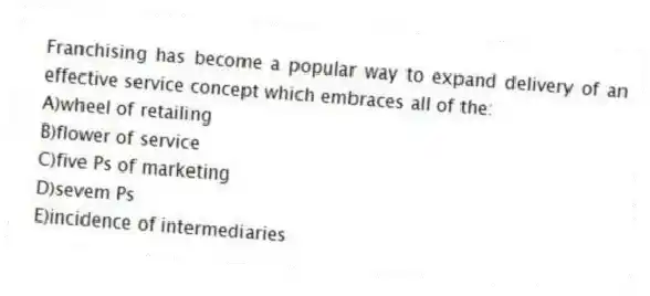 Franchising has become a popular way to expand delivery of an effective service concept which embraces all of the:
A)wheel of retailing
B)flower of service
C)five Ps of marketing
D)sevem Ps
E)incidence of intermediaries