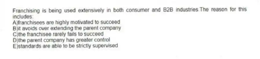 Franchising is being used extensively in both consumer and B2B industries.The reason for this includes:
A)franchisees are highly motivated to succeed
B)it avoids over extending the parent company
C)the franchisee rarely fails to succeed
D)the parent company has greater control
E)standards are able to be strictly supervised