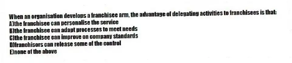 When an organisation develops a franchisee arm, the advantage of delegating activities to franchisees is that:
A)the franchisee can personalise the service
B)the franchisee can adapt processes to meet needs
C)the franchisee can improve on company standards
D)franchisors can release some of the control
E)none of the above