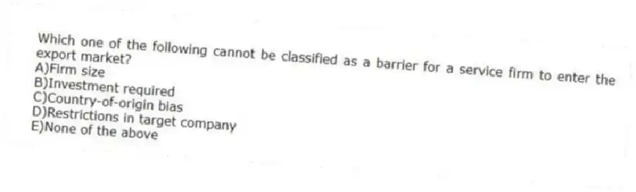 Which one of the following cannot be classified as a barrier for a service firm to enter the export market?
A)Firm size
B)Investment required
C)Country-of-origin bias
D)Restrictions in target company
E)None of the above