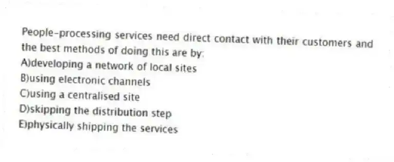 People-processing services need direct contact with their customers and the best methods of doing this are by:
A)developing a network of local sites
B)using electronic channels
C)using a centralised site
D)skipping the distribution step
E)physically shipping the services
