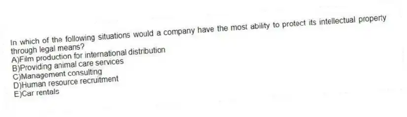 In which of the following situations would a company have the most ability to protect its intellectual property through legal means?
A)Film production for international distribution
B)Providing animal care services
C)Management consulting
D)Human resource recruitment
E)Car rentals