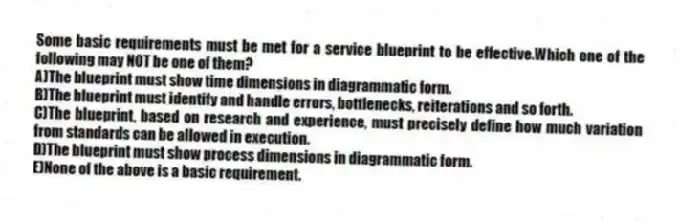 Some basic requirements must be met for a service blueprint to be effective.Which one of the following may NOT be one of them?
A)The blueprint must show time dimensions in diagrammatic form.
B)The blueprint must identify and handle errors, bottlenecks, reiterations and so forth.
C)The blueprint, based on research and experience, must precisely define how much variation from standards can be allowed in execution.
D)The blueprint must show process dimensions in diagrammatic form.
E)None of the above is a basic requirement.