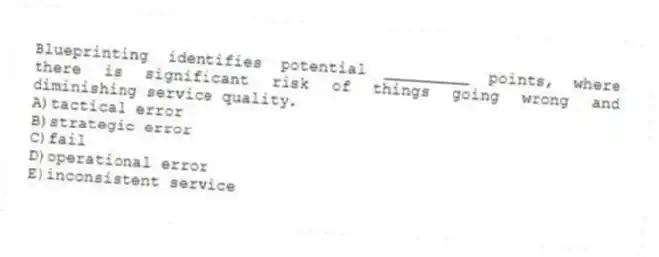 Blueprinting identifies potential _________ points, where there is significant risk of things going wrong and diminishing service quality.
A)tactical error
B)strategic error
C)fail
D)operational error
E)inconsistent service