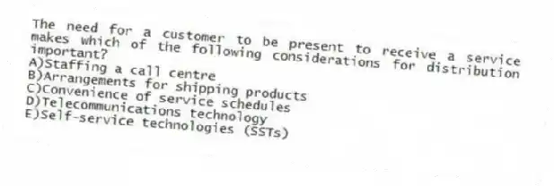 The need for a customer to be present to receive a service makes which of the following considerations for distribution important?
A)Staffing a call centre
B)Arrangements for shipping products
C)Convenience of service schedules
D)Telecommunications technology
E)Self-service technologies (SSTs)