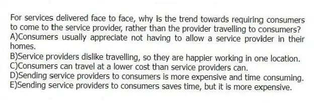 For services delivered face to face, why is the trend towards requiring consumers to come to the service provider, rather than the provider travelling to consumers?
A)Consumers usually appreciate not having to allow a service provider in their homes.
B)Service providers dislike travelling, so they are happier working in one location.
C)Consumers can travel at a lower cost than service providers can.
D)Sending service providers to consumers is more expensive and time consuming.
E)Sending service providers to consumers saves time, but it is more expensive.