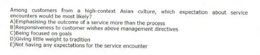 Among customers from a high-context Asian culture, which expectation about service encounters would be most likely?
A)Emphasising the outcome of a service more than the process
B)Responsiveness to customer wishes above management directives
C)Being focused on goals
D)Giving little weight to tradition
E)Not having any expectations for the service encounter