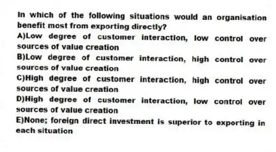 In which of the following situations would an organisation benefit most from exporting directly?
A)Low degree of customer interaction, low control over sources of value creation
B)Low degree of customer interaction, high control over sources of value creation
C)High degree of customer interaction, high control over sources of value creation
D)High degree of customer interaction, low control over sources of value creation
E)None; foreign direct investment is superior to exporting in each situation