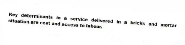 Key determinants in a service delivered in a bricks and mortar situation are cost and access to labour.