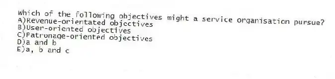 Which of the following objectives might a service organisation pursue?
A)Revenue-orientated objectives
B)User-oriented objectives
C)Patronage-oriented objectives
D)a and b
E)a, b and c
