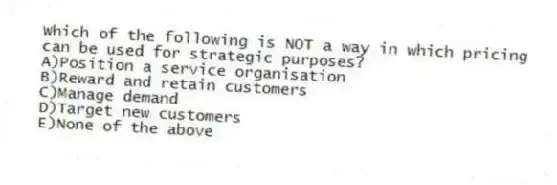 Which of the following is NOT a way in which pricing can be used for strategic purposes?
A)Position a service organisation
B)Reward and retain customers
C)Manage demand
D)Target new customers
E)None of the above