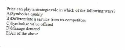 Price can play a strategic role in which of the following ways?
A)Symbolise quality
B)Differentiate a service from its competitors
C)Symbolise value offered
D)Manage demand
E)All of the above