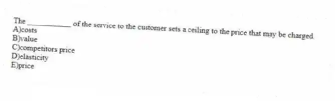 The ___________ of the service to the customer sets a ceiling to the price that may be charged.
A)costs
B)value
C)competitors price
D)elasticity
E)price