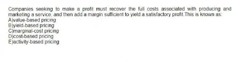 Companies seeking to make a profit must recover the full costs associated with producing and marketing a service, and then add a margin sufficient to yield a satisfactory profit.This is known as:
A)value-based pricing
B)yield-based pricing
C)marginal-cost pricing
D)cost-based pricing
E)activity-based pricing
