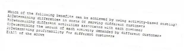 Which of the following benefits can be achieved by using activity-based costing?
A)Determining differences in costs of serving different customers
B)Determining different activities associated with each customer
C)Determining the amount of each activity demanded by different customers
D)Determining profitability for different customers
E)All of the above