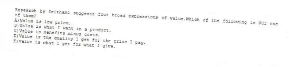 Research by Zeithaml suggests four broad expressions of value.Which of the following is NOT one of them?
A)Value is low price.
B)Value is what I want in a product.
C)Value is benefits minus costs.
D)Value is the quality I get for the price I pay.
E)Value is what I get for what I give.