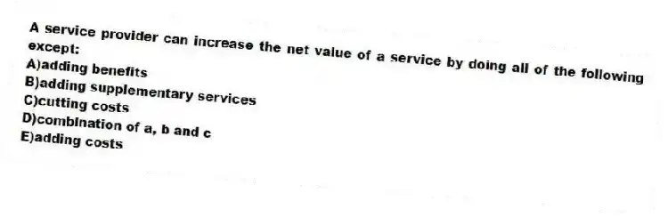 A service provider can increase the net value of a service by doing all of the following except:
A)adding benefits
B)adding supplementary services
C)cutting costs
D)combination of a, b and c
E)adding costs