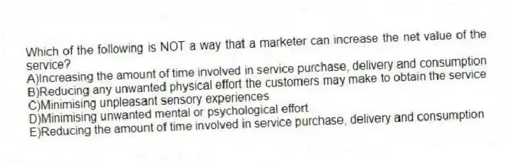 Which of the following is NOT a way that a marketer can increase the net value of the service?
A)Increasing the amount of time involved in service purchase, delivery and consumption
B)Reducing any unwanted physical effort the customers may make to obtain the service
C)Minimising unpleasant sensory experiences
D)Minimising unwanted mental or psychological effort
E)Reducing the amount of time involved in service purchase, delivery and consumption