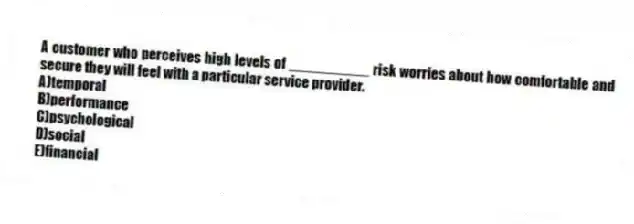 A customer who perceives high levels of __________ risk worries about how comfortable and secure they will feel with a particular service provider.
A)temporal
B)performance
C)psychological
D)social
E)financial
