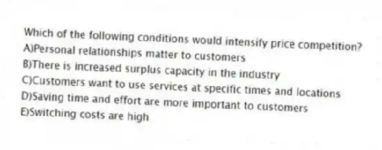 Which of the following conditions would intensify price competition?
A)Personal relationships matter to customers
B)There is increased surplus capacity in the industry
C)Customers want to use services at specific times and locations
D)Saving time and effort are more important to customers
E)Switching costs are high