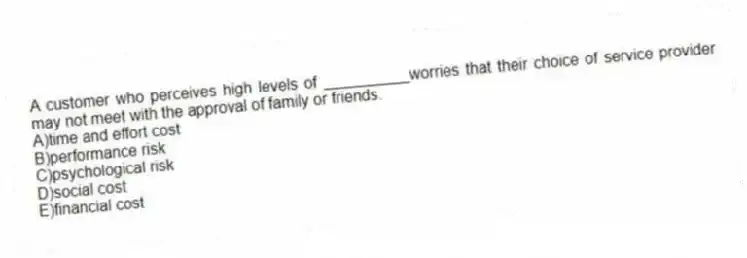 A customer who perceives high levels of __________worries that their choice of service provider may not meet with the approval of family or friends.
A)time and effort cost
B)performance risk
C)psychological risk
D)social cost
E)financial cost