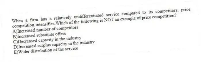 When a firm has a relatively undifferentiated service compared to its competitors, price competition intensifies.Which of the following is NOT an example of price competition?
A)Increased number of competitors
B)Increased substitute offers
C)Decreased capacity in the industry
D)Increased surplus capacity in the industry
E)Wider distribution of the service
