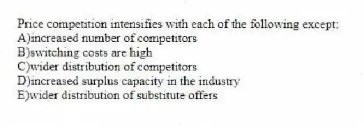Price competition intensifies with each of the following except:
A)increased number of competitors
B)switching costs are high
C)wider distribution of competitors
D)increased surplus capacity in the industry
E)wider distribution of substitute offers