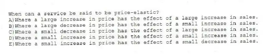 When can a service be said to be price-elastic?
A)Where a large increase in price has the effect of a large increase in sales.
B)Where a large decrease in price has the effect of a small increase in sales.
C)Where a small decrease in price has the effect of a large increase in sales.
D)Where a small increase in price has the effect of a small increase in sales.
E)Where a small increase in price has the effect of a small decrease in sales.