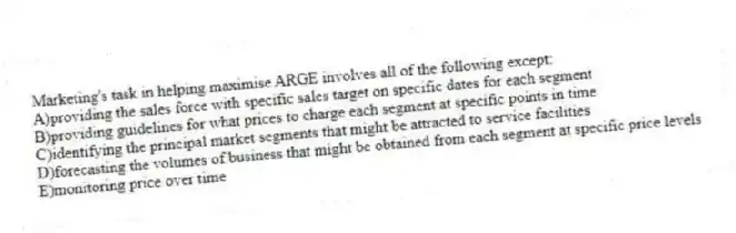Marketing's task in helping maximise ARGE involves all of the following except:
A)providing the sales force with specific sales target on specific dates for each segment
B)providing guidelines for what prices to charge each segment at specific points in time
C)identifying the principal market segments that might be attracted to service facilities
D)forecasting the volumes of business that might be obtained from each segment at specific price levels
E)monitoring price over time