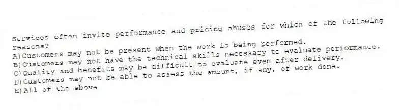 Services often invite performance and pricing abuses for which of the following reasons?
A)Customers may not be present when the work is being performed.
B)Customers may not have the technical skills necessary to evaluate performance.
C)Quality and benefits may be difficult to evaluate even after delivery.
D)Customers may not be able to assess the amount, if any, of work done.
E)All of the above