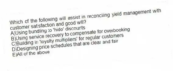 Which of the following will assist in reconciling yield management with customer satisfaction and good will?
A)Using bundling to 'hide' discounts
B)Using service recovery to compensate for overbooking
C)Building in 'loyalty multipliers' for regular customers
D)Designing price schedules that are clear and fair
E)All of the above