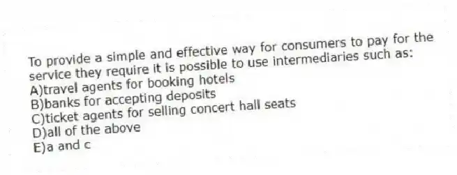 To provide a simple and effective way for consumers to pay for the service they require it is possible to use intermediaries such as:
A)travel agents for booking hotels
B)banks for accepting deposits
C)ticket agents for selling concert hall seats
D)all of the above
E)a and c