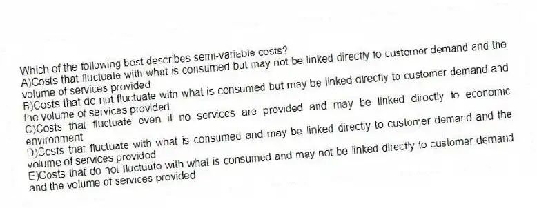Which of the following best describes semi-variable costs?
A)Costs that fluctuate with what is consumed but may not be linked directly to customer demand and the volume of services provided
B)Costs that do not fluctuate with what is consumed but may be linked directly to customer demand and the volume of services provided
C)Costs that fluctuate even if no services are provided and may be linked directly to economic environment
D)Costs that fluctuate with what is consumed and may be linked directly to customer demand and the volume of services provided
E)Costs that do not fluctuate with what is consumed and may not be linked directly to customer demand and the volume of services provided